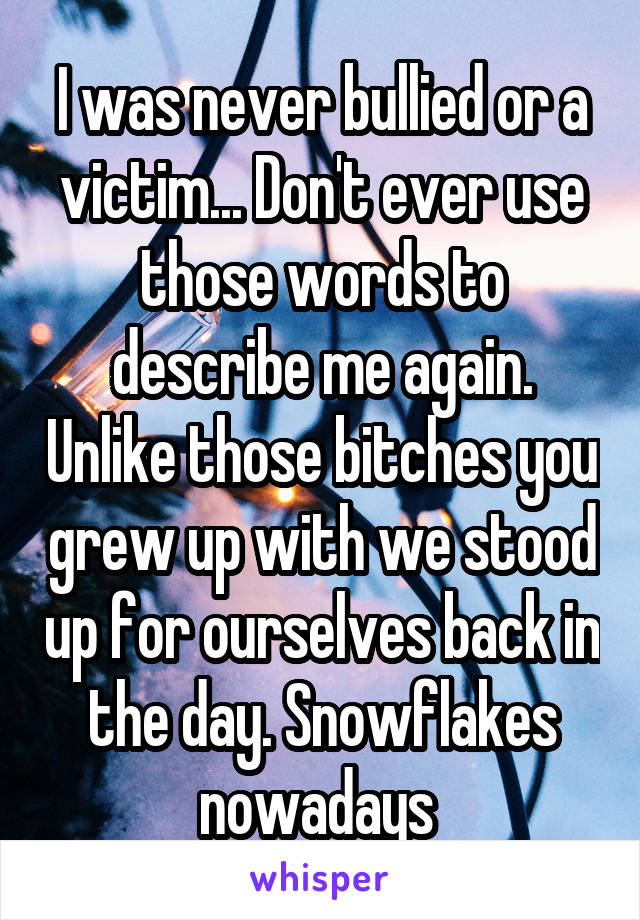 I was never bullied or a victim... Don't ever use those words to describe me again. Unlike those bitches you grew up with we stood up for ourselves back in the day. Snowflakes nowadays 