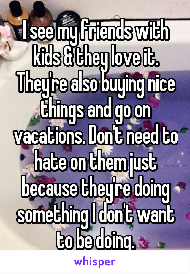 I see my friends with kids & they love it. They're also buying nice things and go on vacations. Don't need to hate on them just because they're doing something I don't want to be doing.