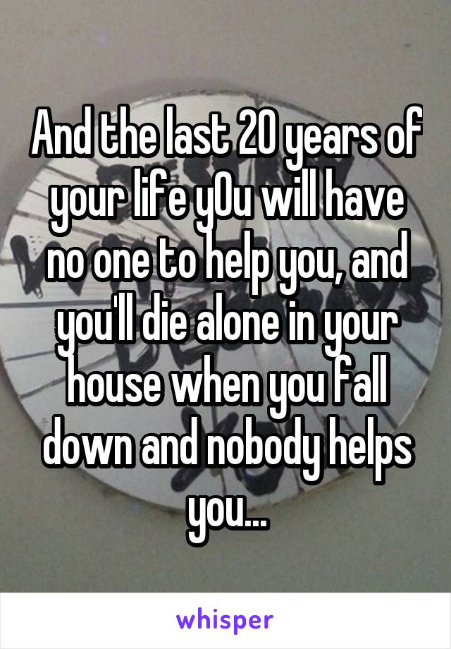 And the last 20 years of your life y0u will have no one to help you, and you'll die alone in your house when you fall down and nobody helps you...