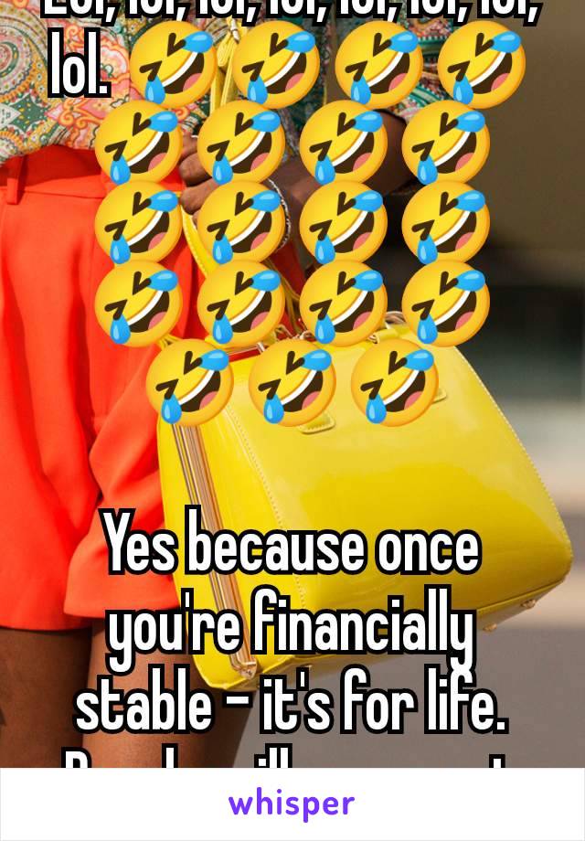 Lol, lol, lol, lol, lol, lol, lol, lol. 🤣🤣🤣🤣🤣🤣🤣🤣🤣🤣🤣🤣🤣🤣🤣🤣🤣🤣🤣

Yes because once you're financially stable - it's for life. People will never get broke again. 