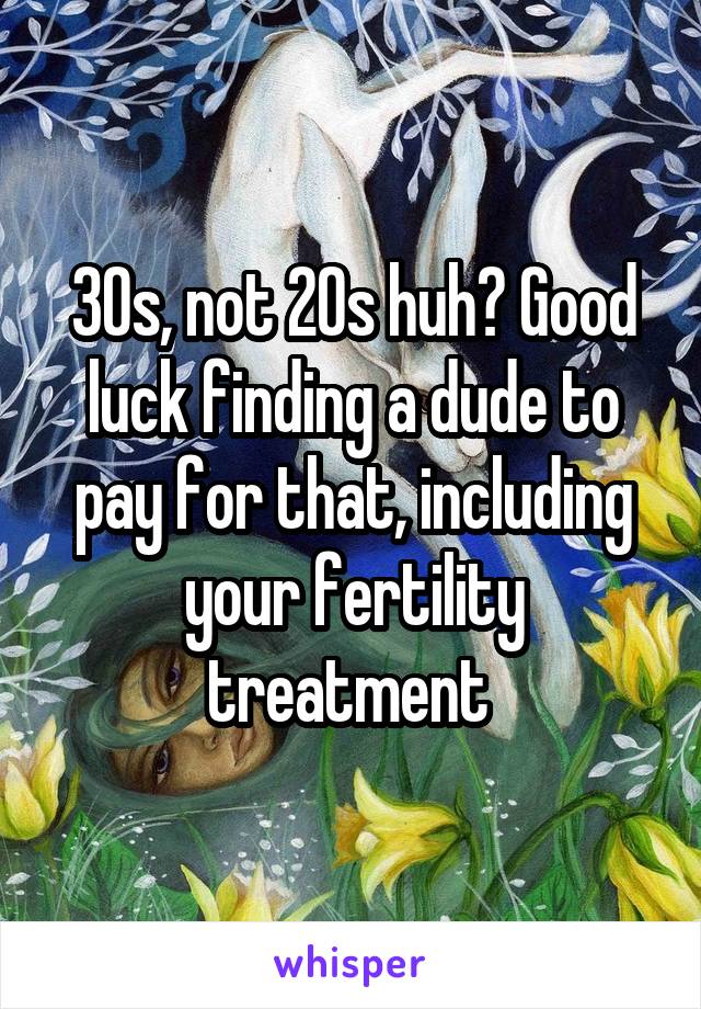 30s, not 20s huh? Good luck finding a dude to pay for that, including your fertility treatment 