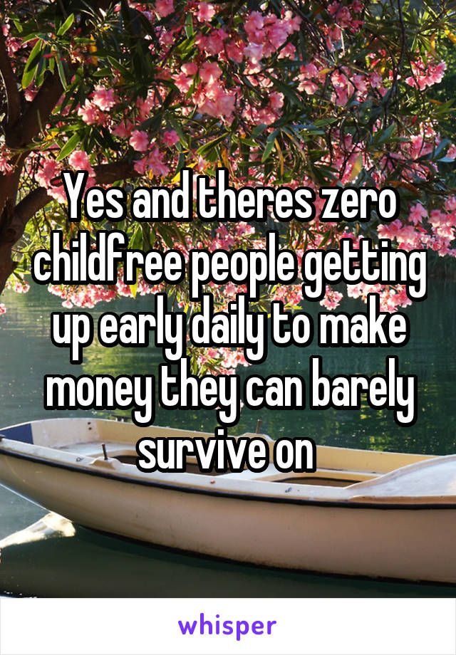 Yes and theres zero childfree people getting up early daily to make money they can barely survive on 