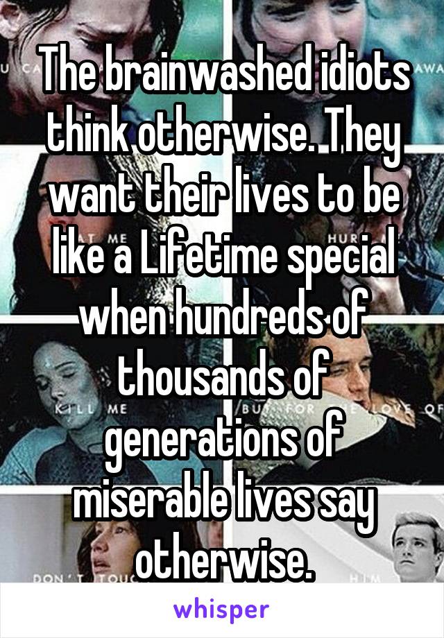 The brainwashed idiots think otherwise. They want their lives to be like a Lifetime special when hundreds of thousands of generations of miserable lives say otherwise.