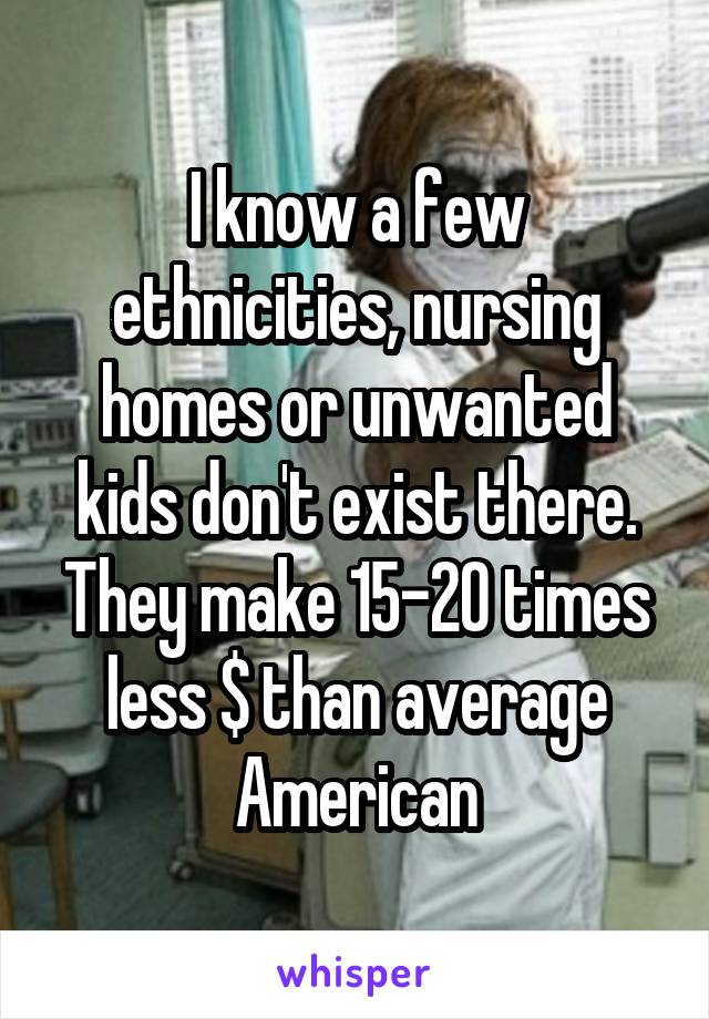 I know a few ethnicities, nursing homes or unwanted kids don't exist there. They make 15-20 times less $ than average American