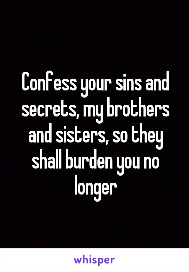 Confess your sins and secrets, my brothers and sisters, so they shall burden you no longer