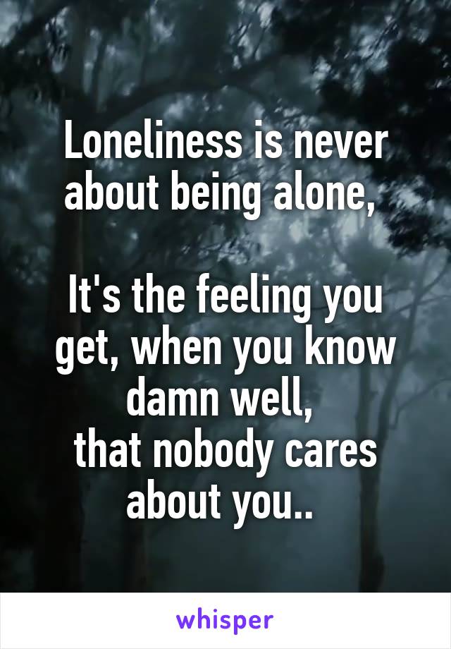 Loneliness is never about being alone, 

It's the feeling you get, when you know damn well, 
that nobody cares about you.. 