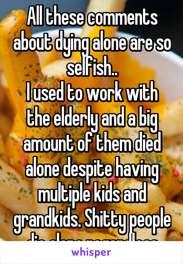 All these comments about dying alone are so selfish..
I used to work with the elderly and a big amount of them died alone despite having multiple kids and grandkids. Shitty people die alone regardless