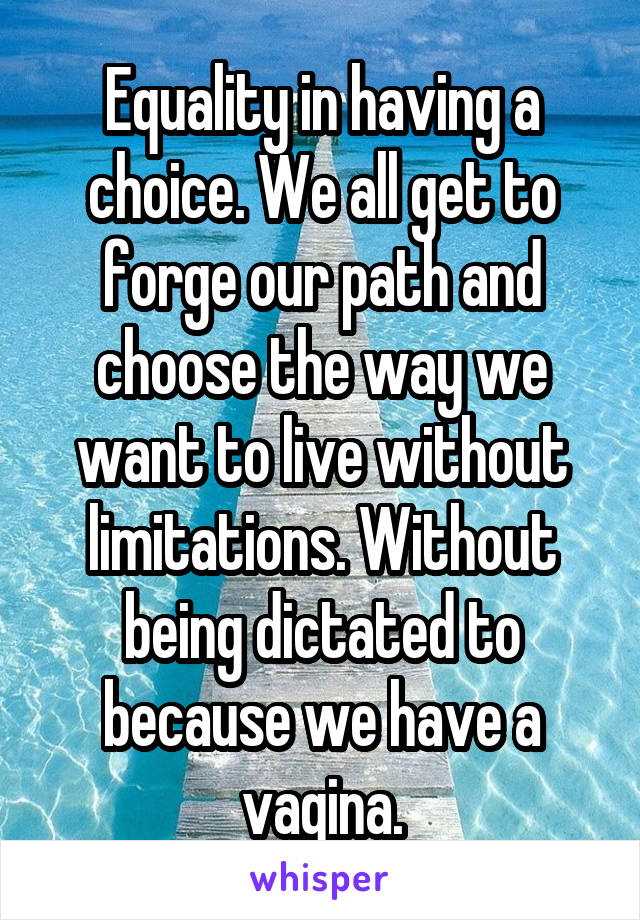 Equality in having a choice. We all get to forge our path and choose the way we want to live without limitations. Without being dictated to because we have a vagina.