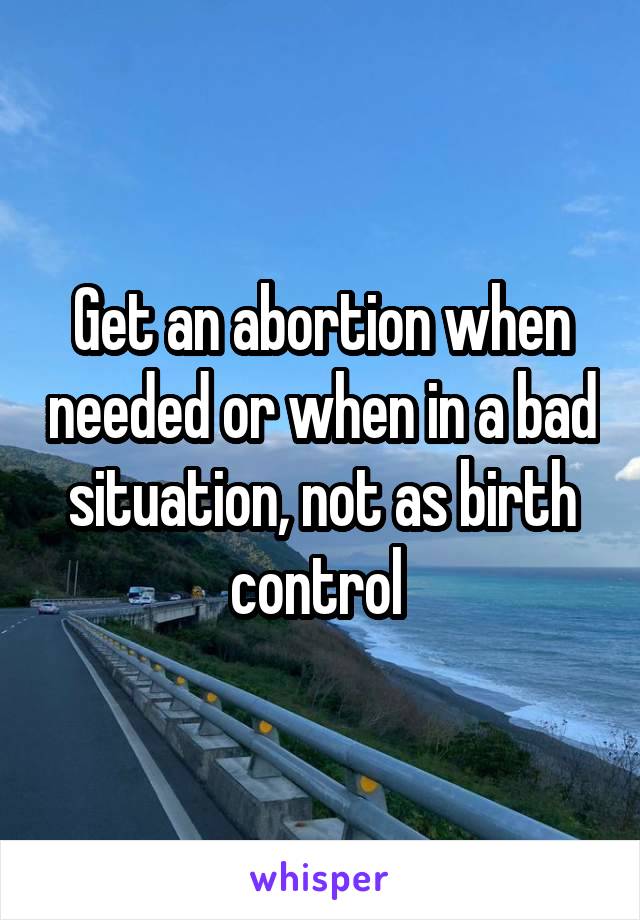 Get an abortion when needed or when in a bad situation, not as birth control 