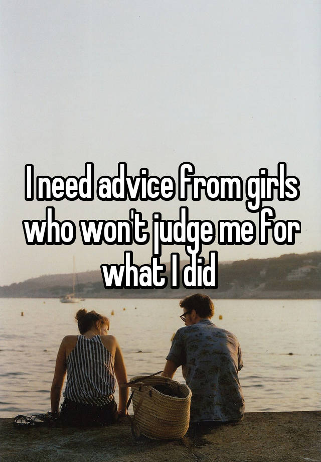 I need advice from girls who won't judge me for what I did 