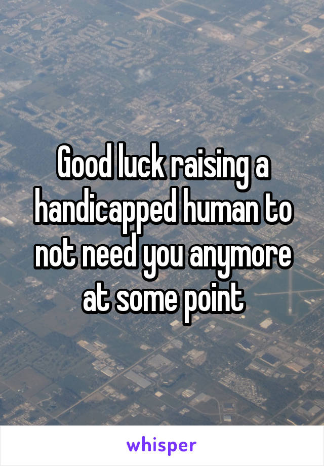 Good luck raising a handicapped human to not need you anymore at some point