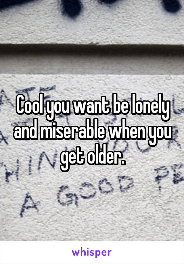 Cool you want be lonely and miserable when you get older.