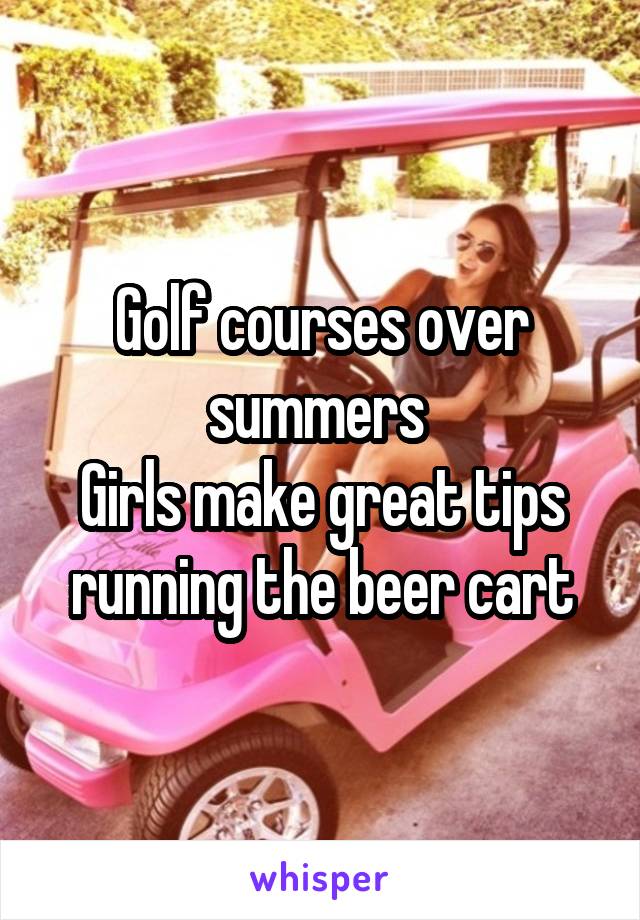 Golf courses over summers 
Girls make great tips running the beer cart