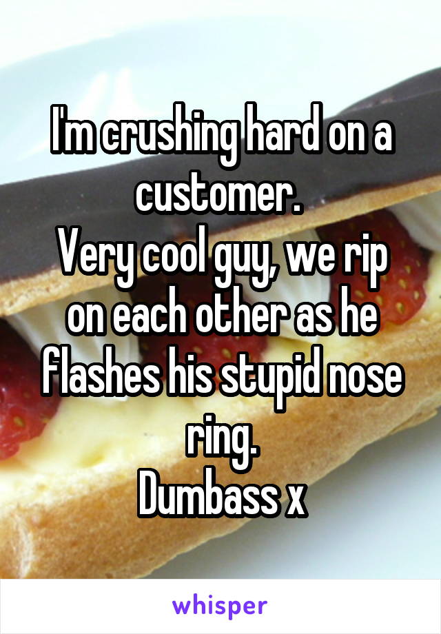 I'm crushing hard on a customer. 
Very cool guy, we rip on each other as he flashes his stupid nose ring.
Dumbass x