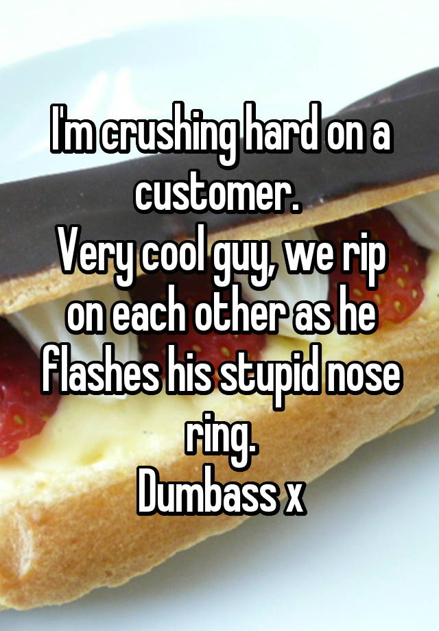 I'm crushing hard on a customer. 
Very cool guy, we rip on each other as he flashes his stupid nose ring.
Dumbass x