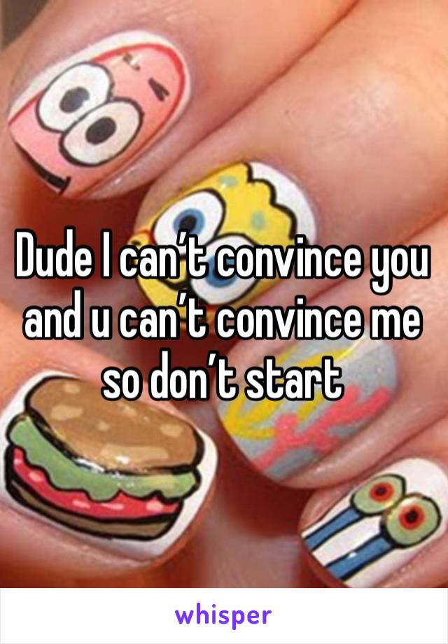 Dude I can’t convince you and u can’t convince me so don’t start 