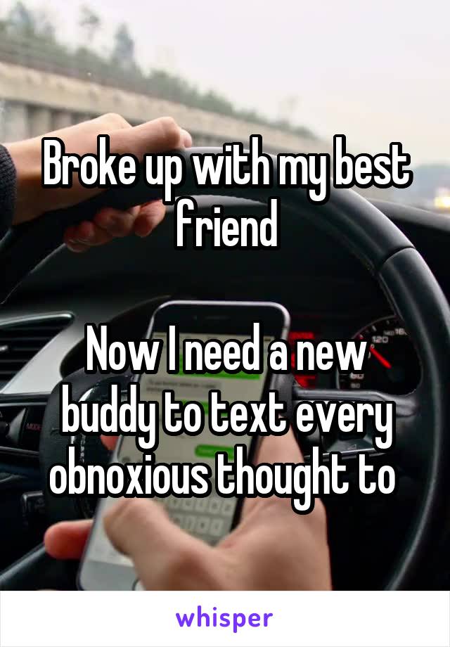 Broke up with my best friend

Now I need a new buddy to text every obnoxious thought to 