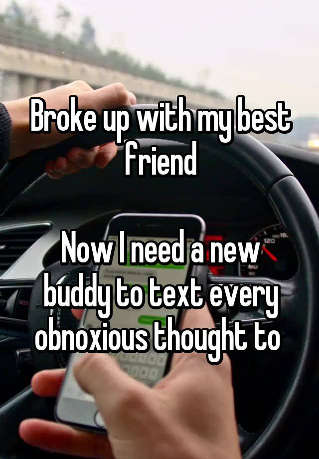 Broke up with my best friend

Now I need a new buddy to text every obnoxious thought to 