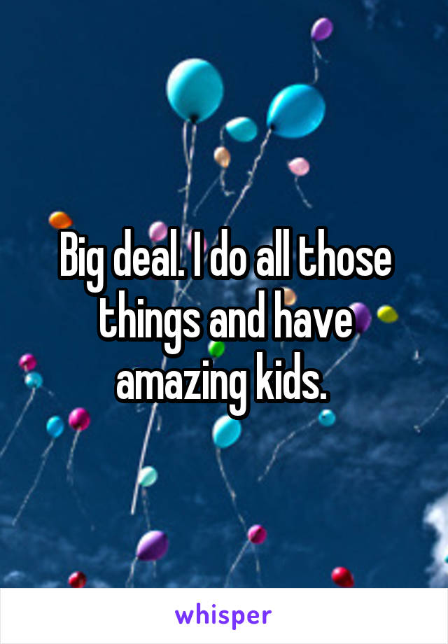 Big deal. I do all those things and have amazing kids. 