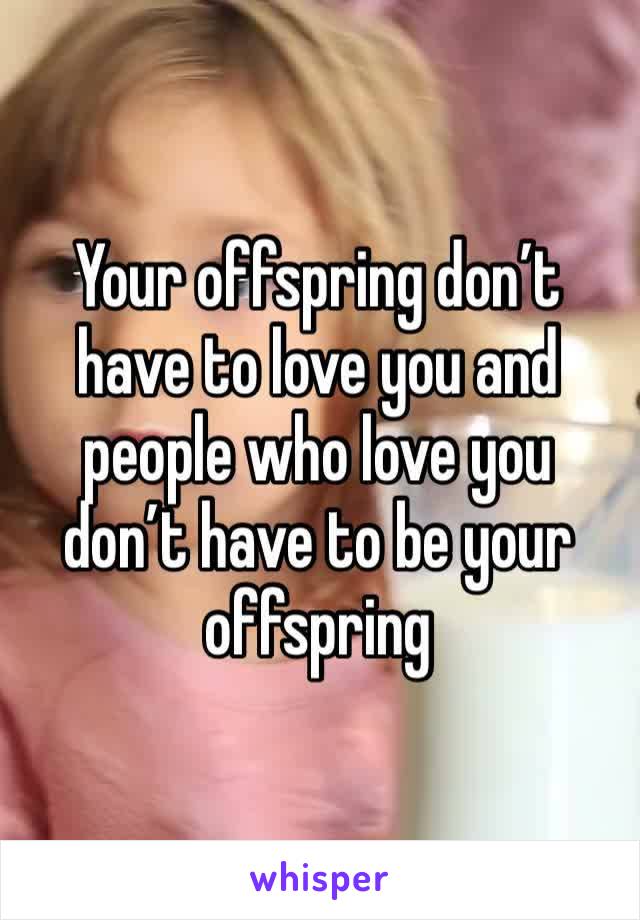 Your offspring don’t have to love you and people who love you don’t have to be your offspring