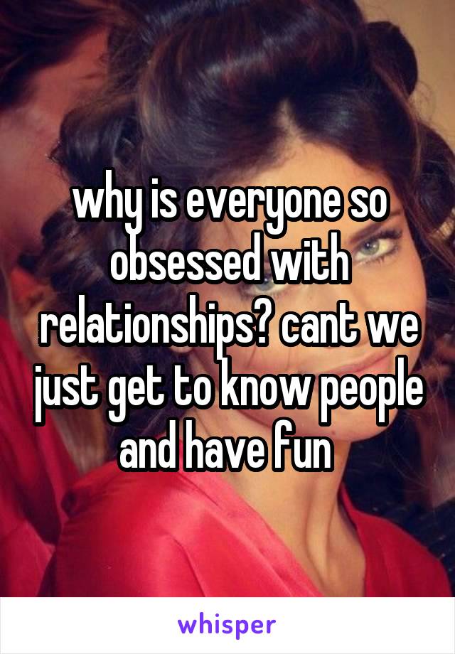 why is everyone so obsessed with relationships? cant we just get to know people and have fun 