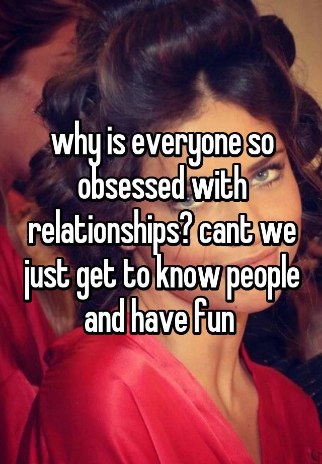 why is everyone so obsessed with relationships? cant we just get to know people and have fun 