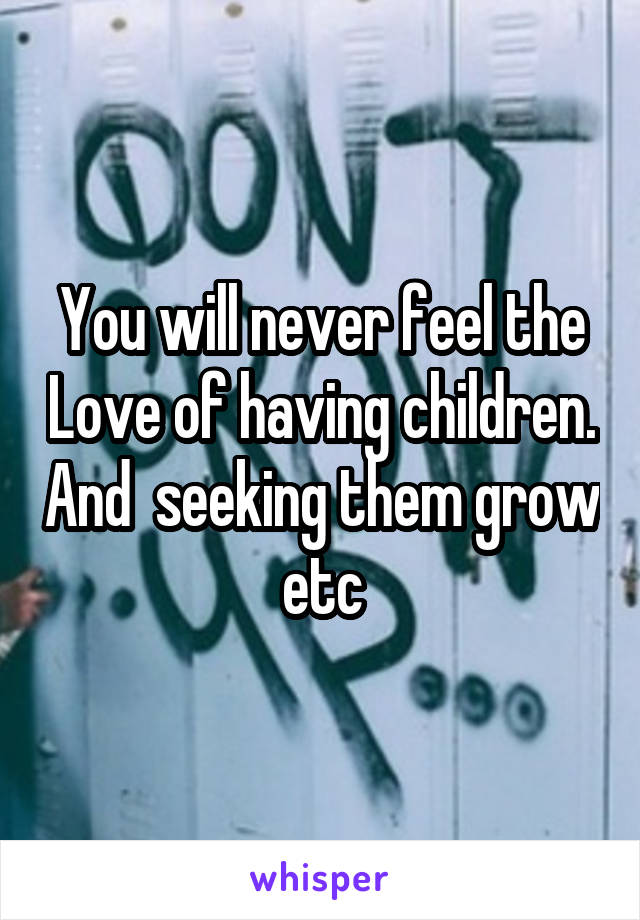 You will never feel the Love of having children. And  seeking them grow etc