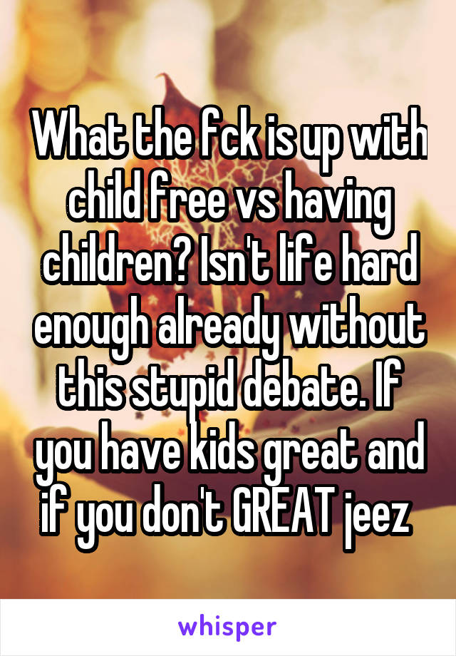 What the fck is up with child free vs having children? Isn't life hard enough already without this stupid debate. If you have kids great and if you don't GREAT jeez 