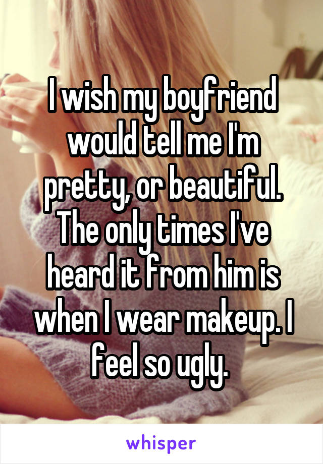 I wish my boyfriend would tell me I'm pretty, or beautiful. The only times I've heard it from him is when I wear makeup. I feel so ugly. 