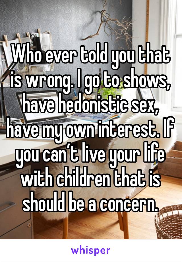 Who ever told you that is wrong. I go to shows, have hedonistic sex, have my own interest. If you can’t live your life with children that is should be a concern.