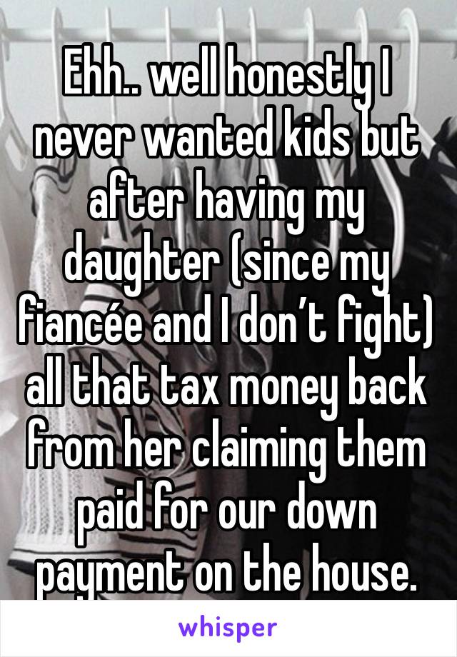 Ehh.. well honestly I never wanted kids but after having my daughter (since my fiancée and I don’t fight) all that tax money back from her claiming them paid for our down payment on the house.