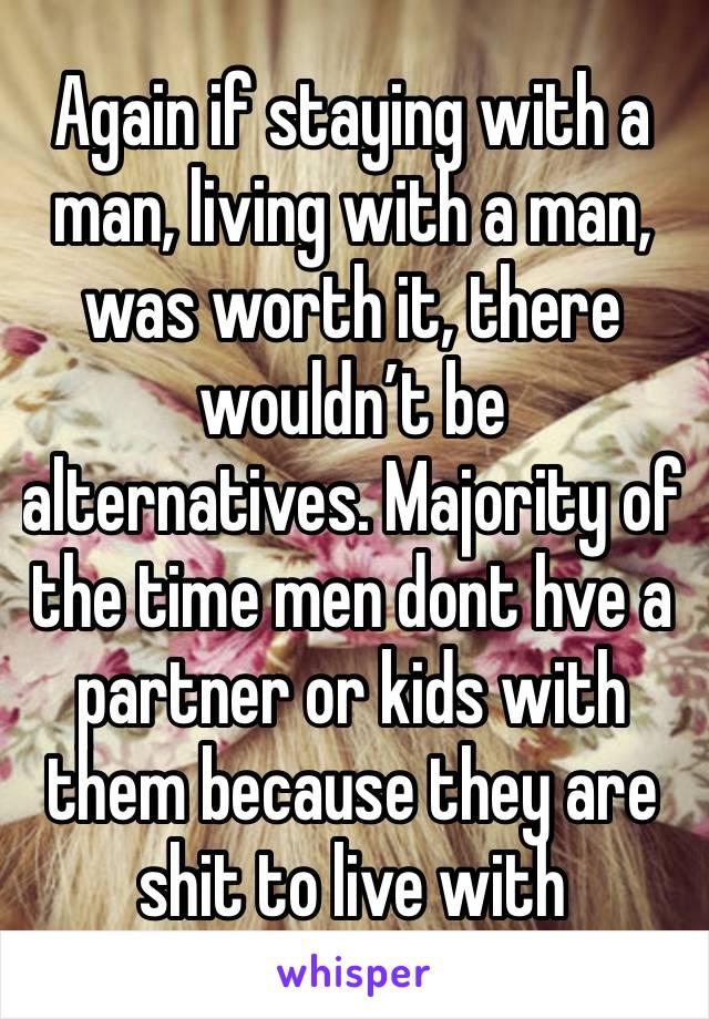 Again if staying with a man, living with a man, was worth it, there wouldn’t be alternatives. Majority of the time men dont hve a partner or kids with them because they are shit to live with