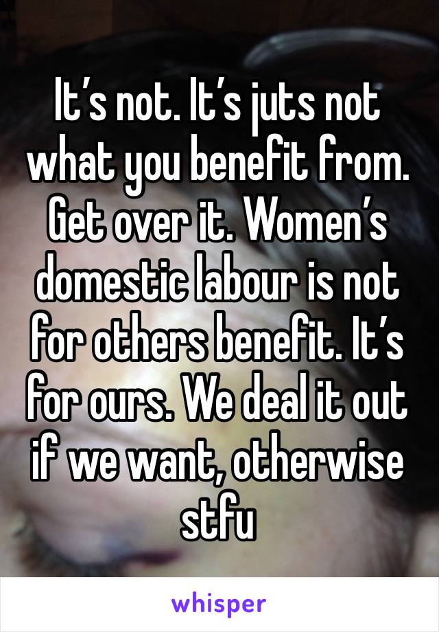 It’s not. It’s juts not what you benefit from. Get over it. Women’s domestic labour is not for others benefit. It’s for ours. We deal it out if we want, otherwise stfu 