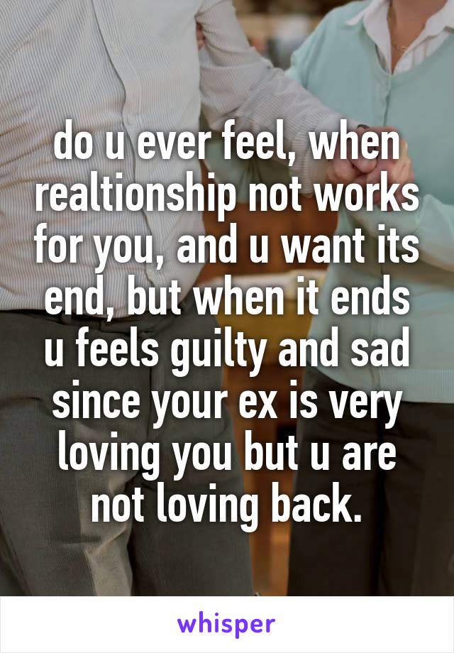 do u ever feel, when realtionship not works for you, and u want its end, but when it ends u feels guilty and sad since your ex is very loving you but u are not loving back.