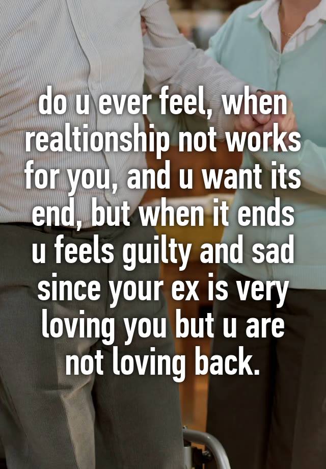 do u ever feel, when realtionship not works for you, and u want its end, but when it ends u feels guilty and sad since your ex is very loving you but u are not loving back.