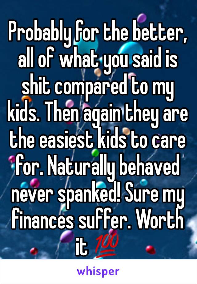 Probably for the better, all of what you said is shit compared to my kids. Then again they are the easiest kids to care for. Naturally behaved never spanked! Sure my finances suffer. Worth it 💯