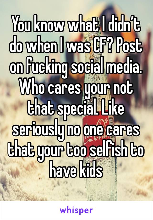 You know what I didn’t do when I was CF? Post on fucking social media. Who cares your not that special. Like seriously no one cares  that your too selfish to have kids
