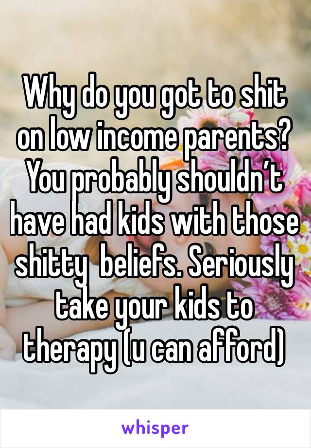 Why do you got to shit on low income parents? You probably shouldn’t have had kids with those shitty  beliefs. Seriously take your kids to therapy (u can afford)