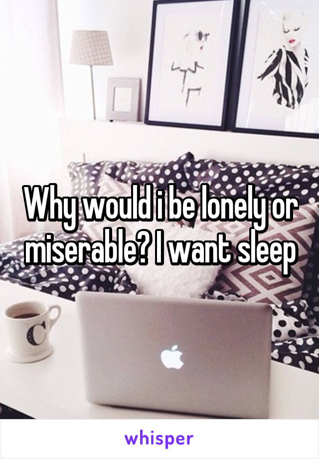 Why would i be lonely or miserable? I want sleep