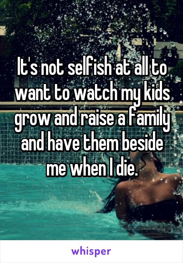 It's not selfish at all to want to watch my kids grow and raise a family and have them beside me when I die.
