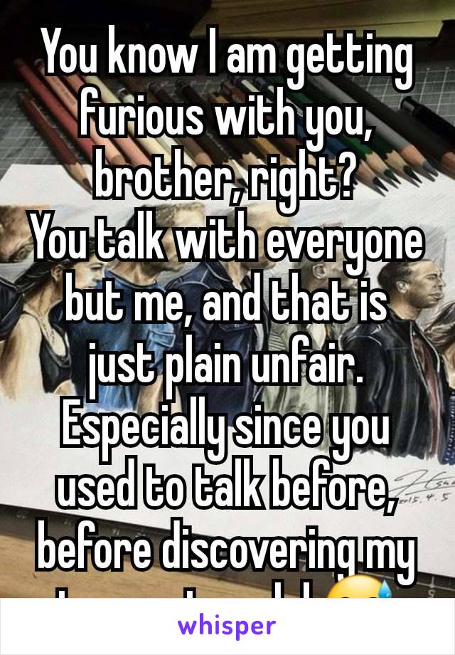 You know I am getting furious with you, brother, right?
You talk with everyone but me, and that is just plain unfair. Especially since you used to talk before, before discovering my true nature lol 😅