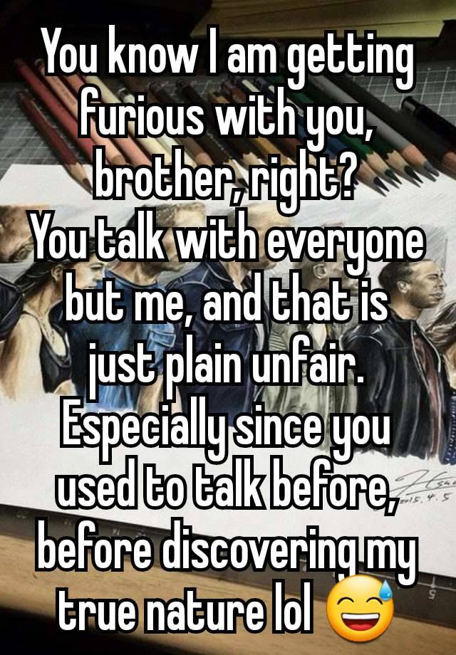 You know I am getting furious with you, brother, right?
You talk with everyone but me, and that is just plain unfair. Especially since you used to talk before, before discovering my true nature lol 😅