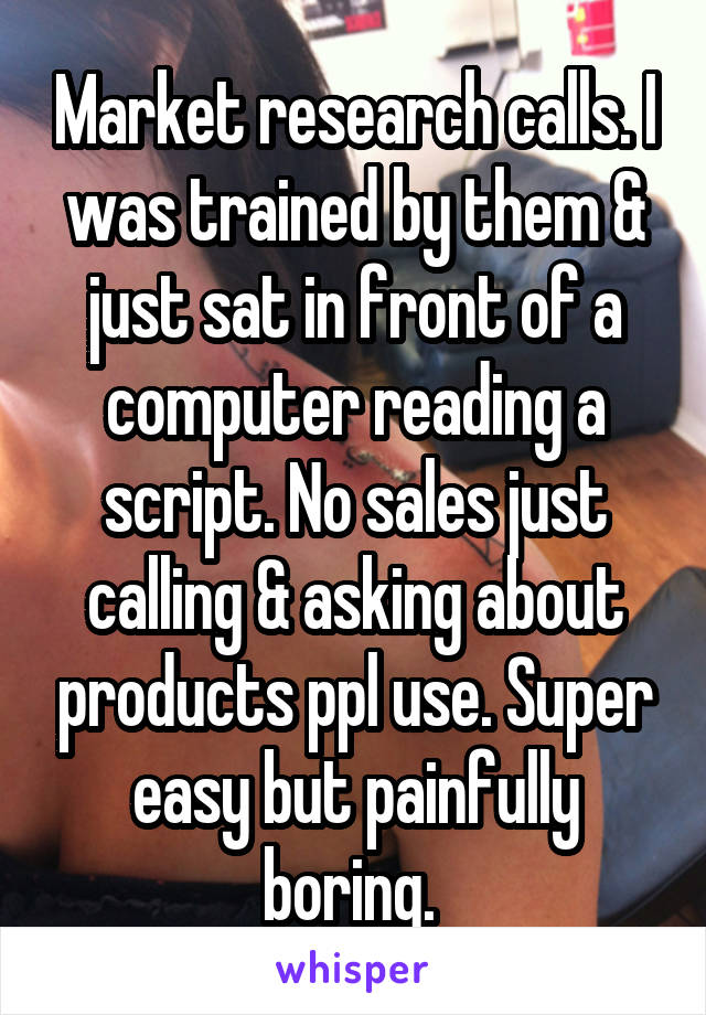 Market research calls. I was trained by them & just sat in front of a computer reading a script. No sales just calling & asking about products ppl use. Super easy but painfully boring. 