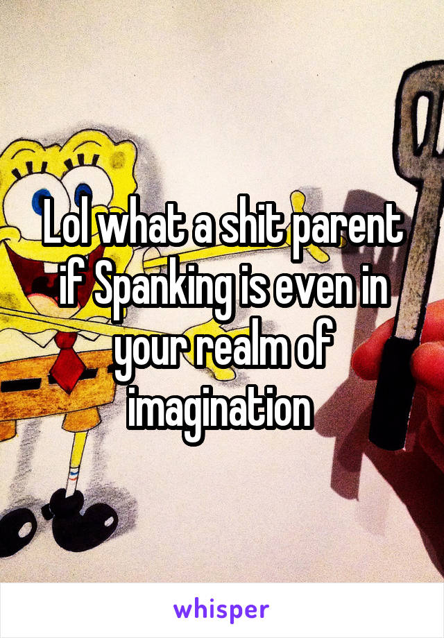 Lol what a shit parent if Spanking is even in your realm of imagination 