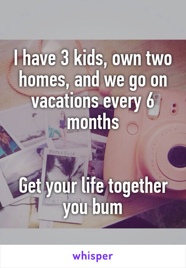 I have 3 kids, own two homes, and we go on vacations every 6 months


Get your life together you bum