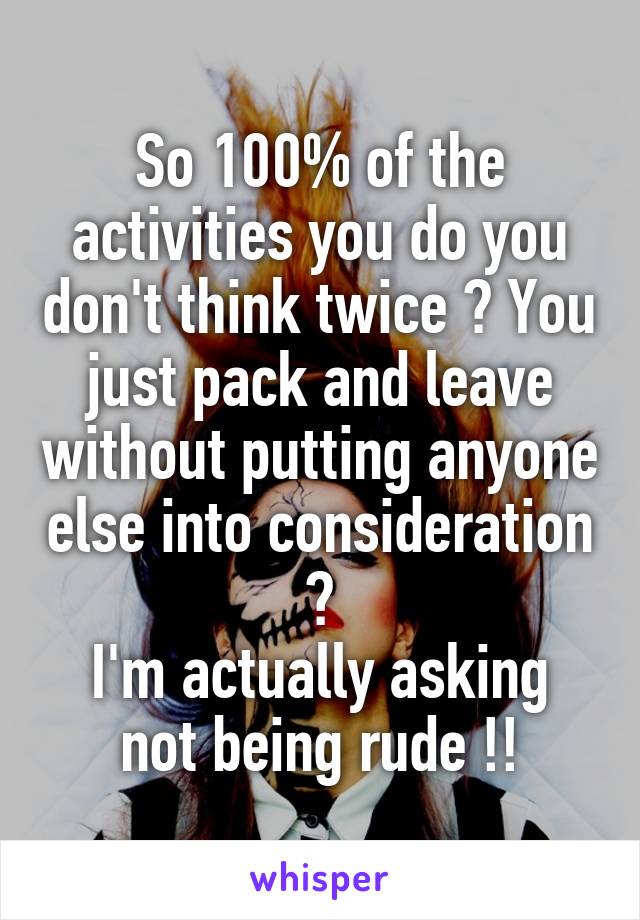 So 100% of the activities you do you don't think twice ? You just pack and leave without putting anyone else into consideration ?
I'm actually asking not being rude !!