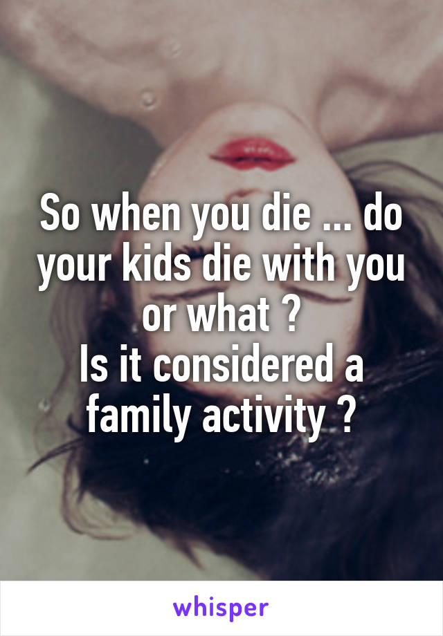 So when you die ... do your kids die with you or what ?
Is it considered a family activity ?