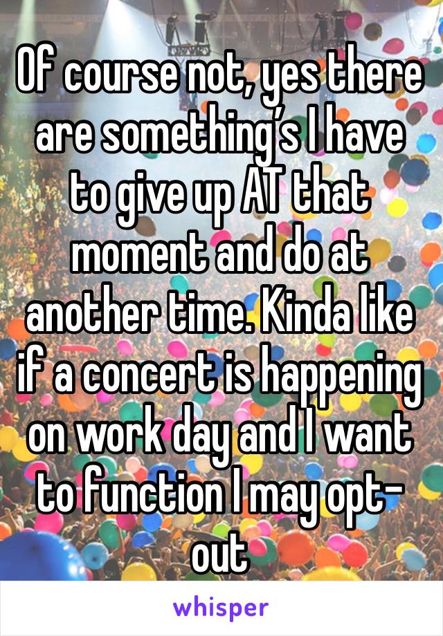 Of course not, yes there are something’s I have to give up AT that moment and do at another time. Kinda like if a concert is happening on work day and I want to function I may opt-out