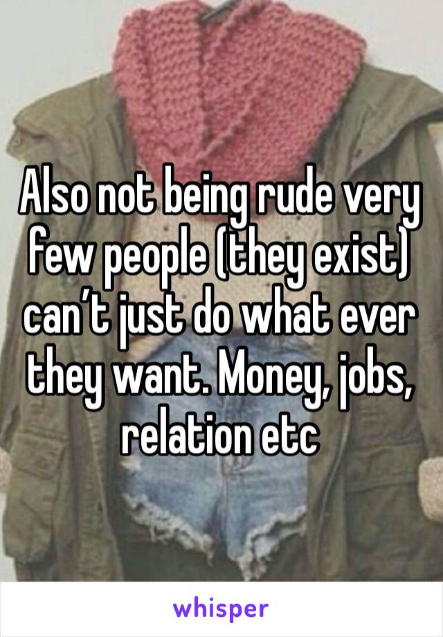 Also not being rude very few people (they exist) can’t just do what ever they want. Money, jobs, relation etc