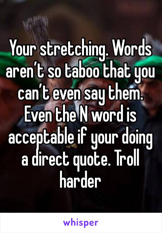 Your stretching. Words aren’t so taboo that you can’t even say them. Even the N word is acceptable if your doing a direct quote. Troll harder